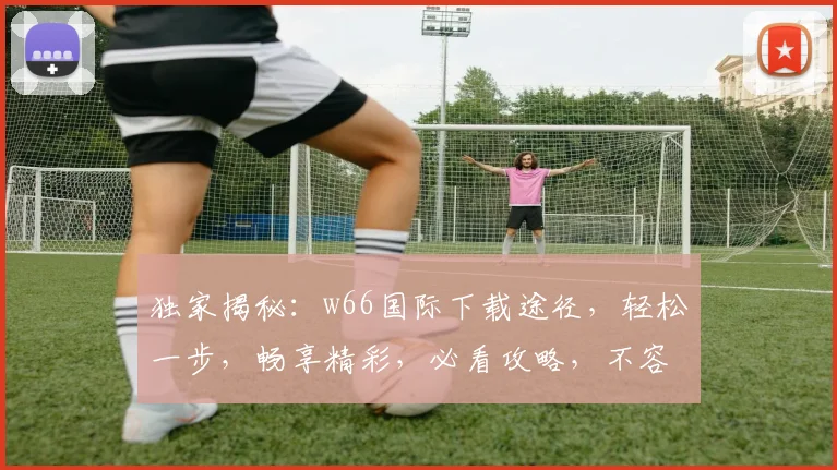独家揭秘：w66国际下载途径，轻松一步，畅享精彩，必看攻略，不容错过