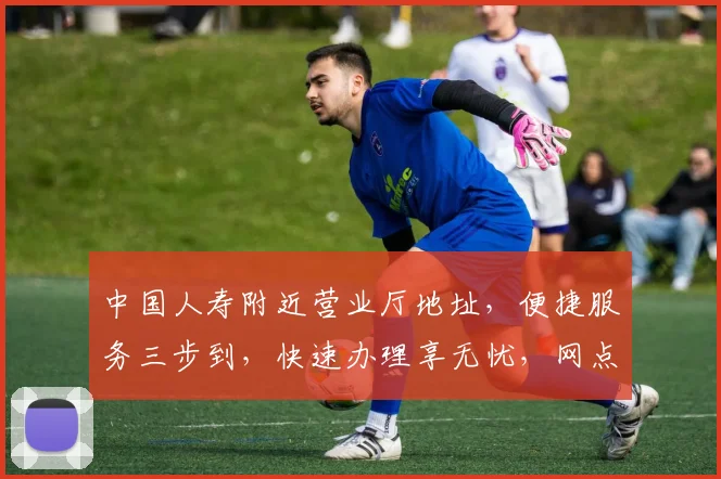 中国人寿附近营业厅地址，便捷服务三步到，快速办理享无忧，网点查询详请览